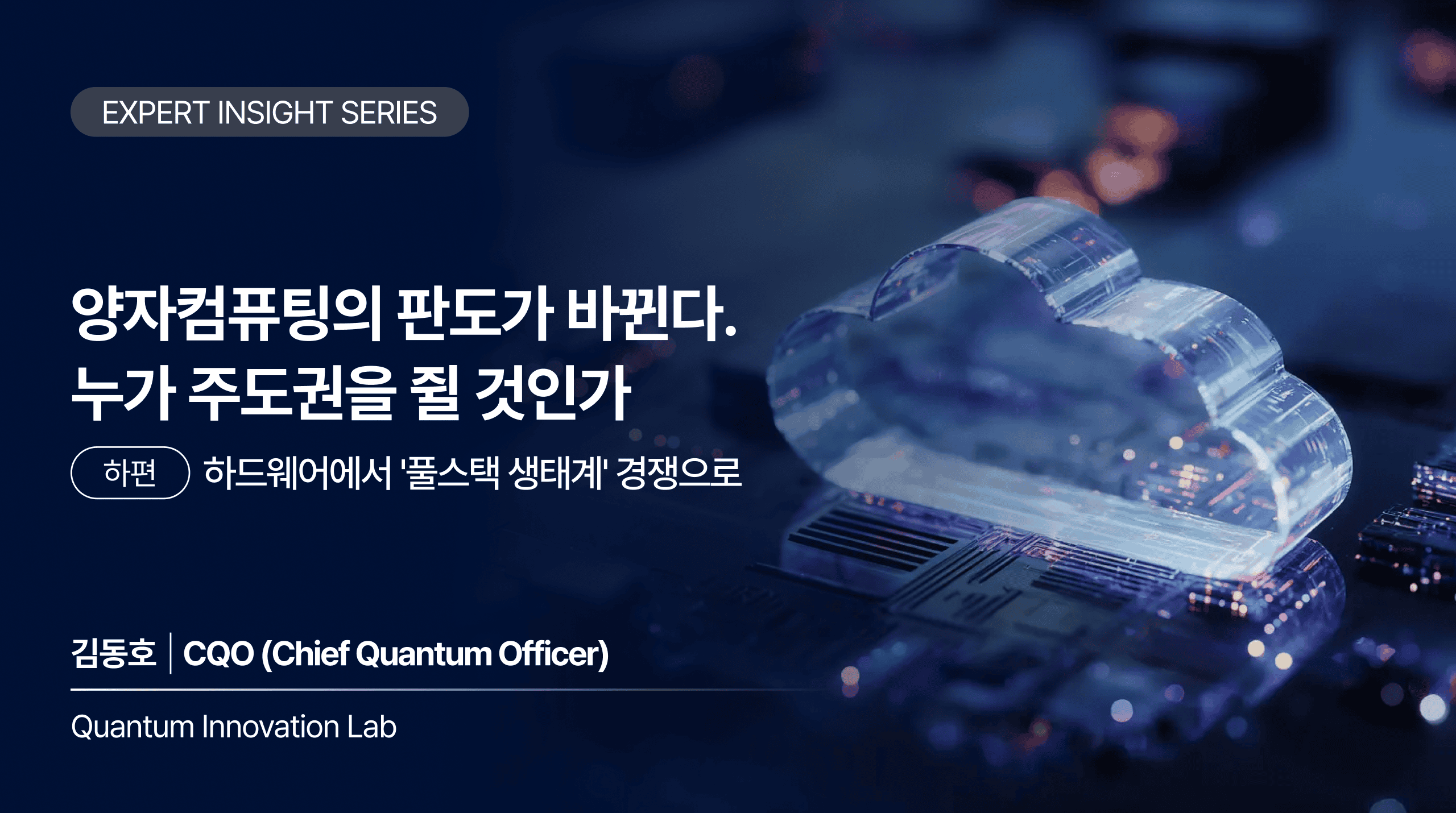 EXPERT INSIGHT SERIES 양자컴퓨팅의 판도가 바뀐다. 누가 주도권을 쥘 것인가 하편 하드웨어에서 '풀스택 생태계' 경쟁으로 김동호 | CQO (Chief Quantum Officer) Quantum Innovation Lab
